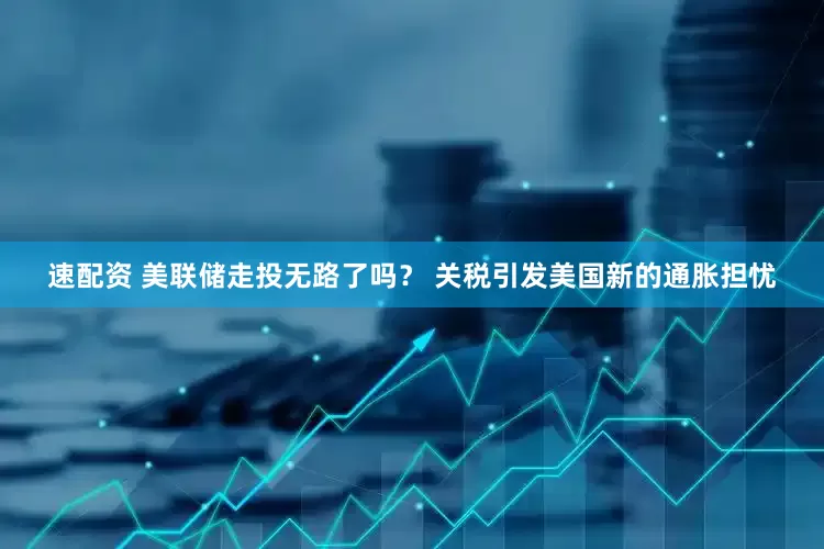 速配资 美联储走投无路了吗？ 关税引发美国新的通胀担忧