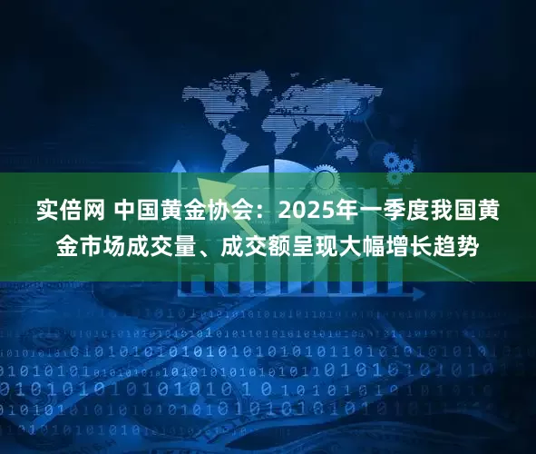实倍网 中国黄金协会：2025年一季度我国黄金市场成交量、成交额呈现大幅增长趋势