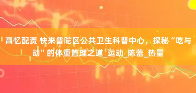 高忆配资 快来普陀区公共卫生科普中心，探秘“吃与动”的体重管理之道_运动_陈蕾_热量