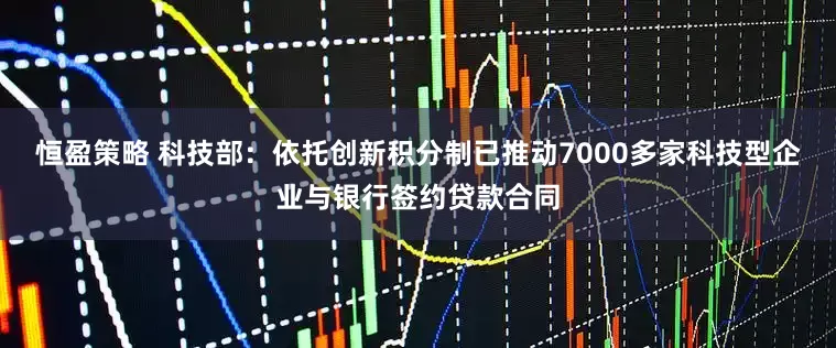 恒盈策略 科技部：依托创新积分制已推动7000多家科技型企业与银行签约贷款合同