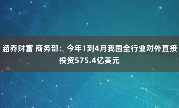 涵乔财富 商务部：今年1到4月我国全行业对外直接投资575.4亿美元