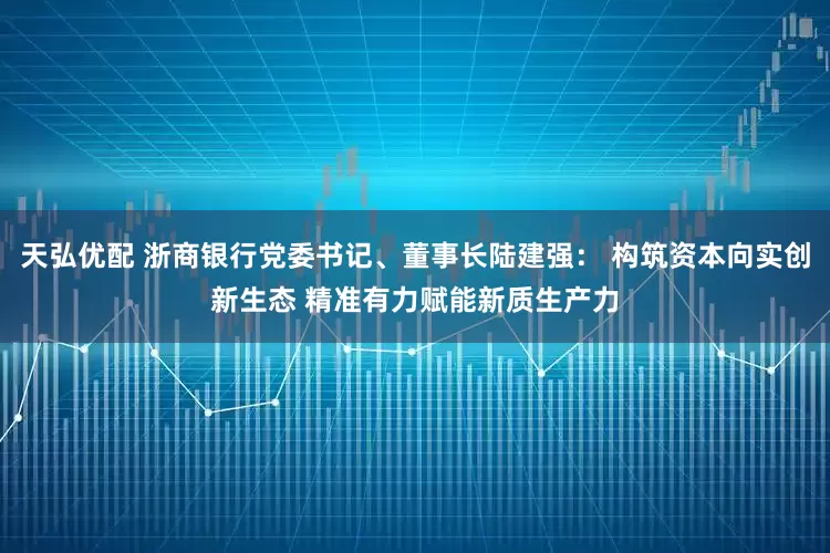 天弘优配 浙商银行党委书记、董事长陆建强： 构筑资本向实创新生态 精准有力赋能新质生产力