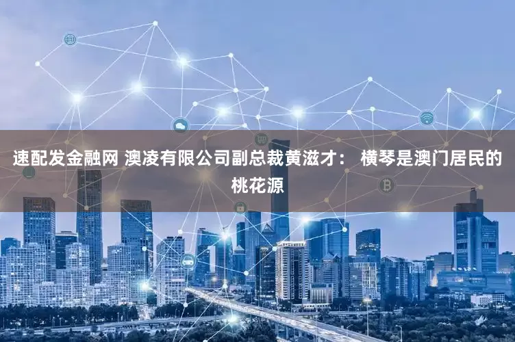 速配发金融网 澳凌有限公司副总裁黄滋才： 横琴是澳门居民的桃花源