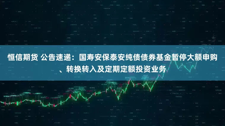 恒信期货 公告速递：国寿安保泰安纯债债券基金暂停大额申购、转换转入及定期定额投资业务