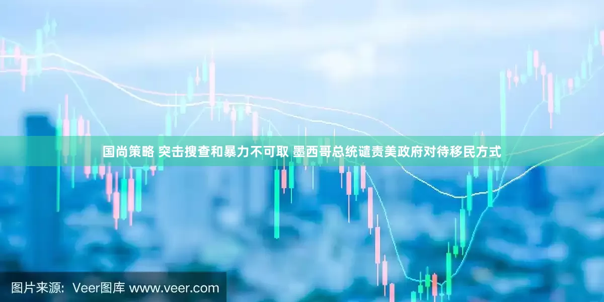 国尚策略 突击搜查和暴力不可取 墨西哥总统谴责美政府对待移民方式