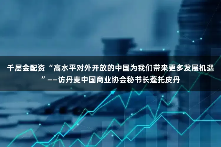 千层金配资 “高水平对外开放的中国为我们带来更多发展机遇”——访丹麦中国商业协会秘书长蓬托皮丹