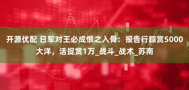 开源优配 日军对王必成恨之入骨：报告行踪赏5000大洋，活捉赏1万_战斗_战术_苏南