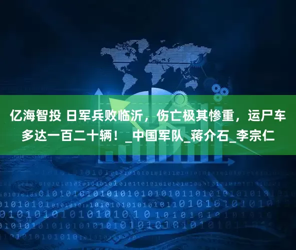 亿海智投 日军兵败临沂，伤亡极其惨重，运尸车多达一百二十辆！_中国军队_蒋介石_李宗仁
