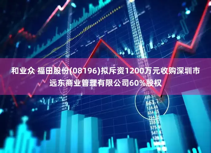 和业众 福田股份(08196)拟斥资1200万元收购深圳市远东商业管理有限公司60%股权