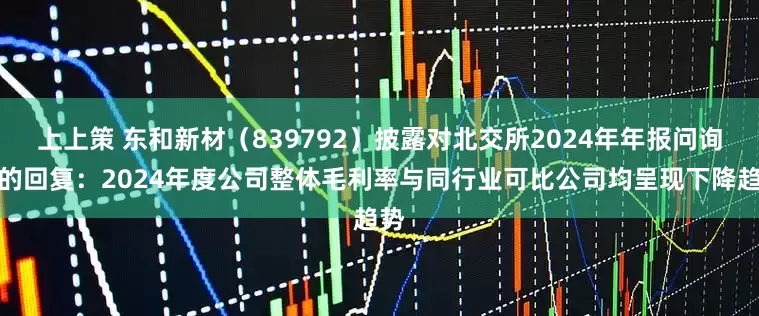 上上策 东和新材（839792）披露对北交所2024年年报问询函的回复：2024年度公司整体毛利率与同行业可比公司均呈现下降趋势