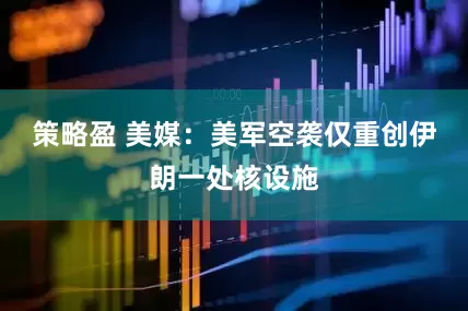 策略盈 美媒：美军空袭仅重创伊朗一处核设施