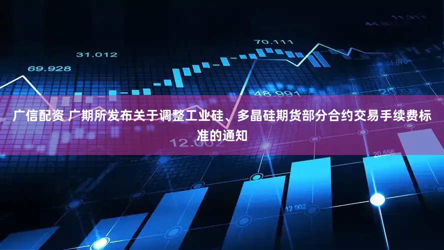 广信配资 广期所发布关于调整工业硅、多晶硅期货部分合约交易手续费标准的通知