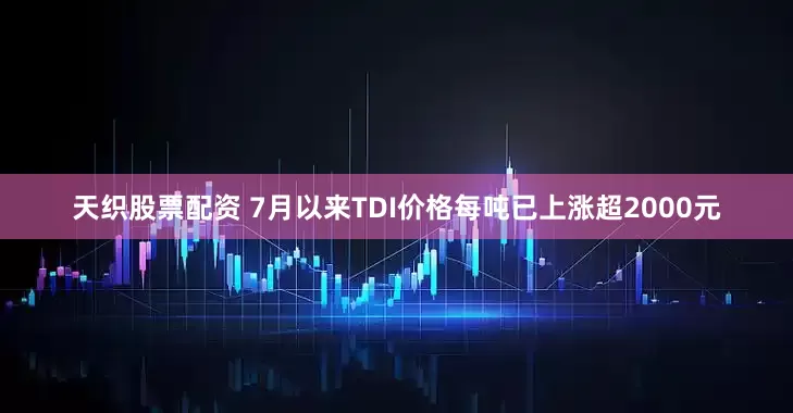 天织股票配资 7月以来TDI价格每吨已上涨超2000元