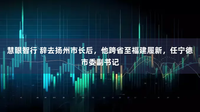 慧眼智行 辞去扬州市长后，他跨省至福建履新，任宁德市委副书记
