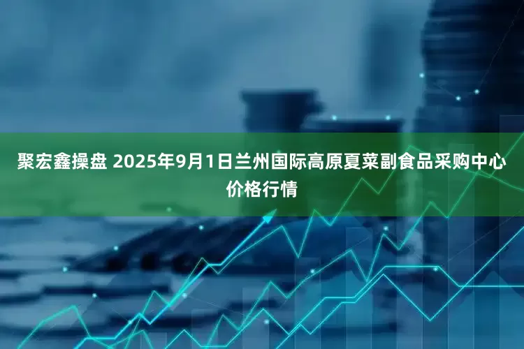 聚宏鑫操盘 2025年9月1日兰州国际高原夏菜副食品采购中心价格行情