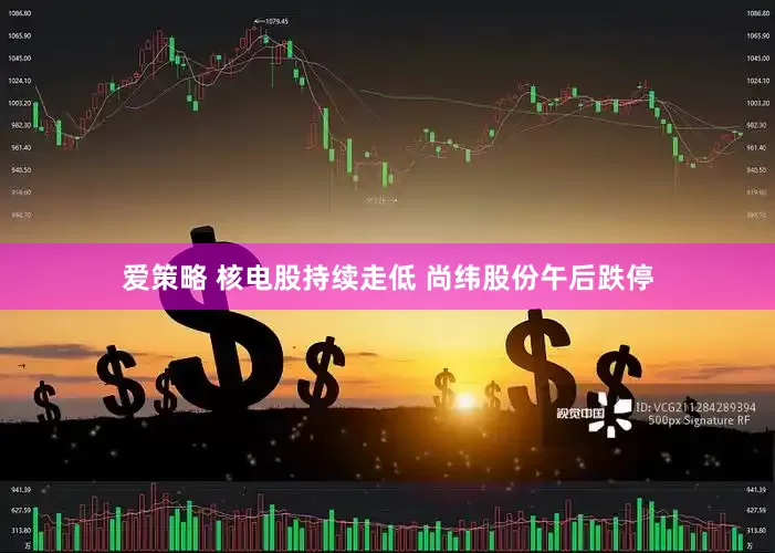 爱策略 核电股持续走低 尚纬股份午后跌停