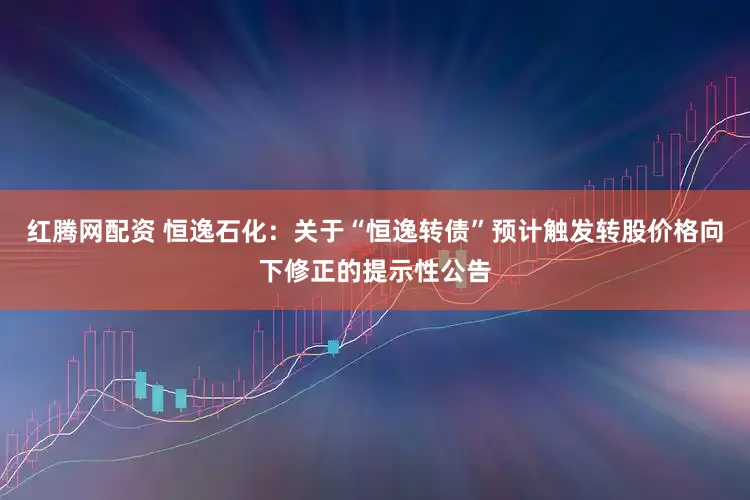 红腾网配资 恒逸石化：关于“恒逸转债”预计触发转股价格向下修正的提示性公告
