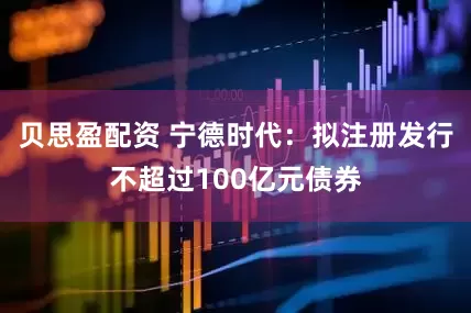 贝思盈配资 宁德时代：拟注册发行不超过100亿元债券