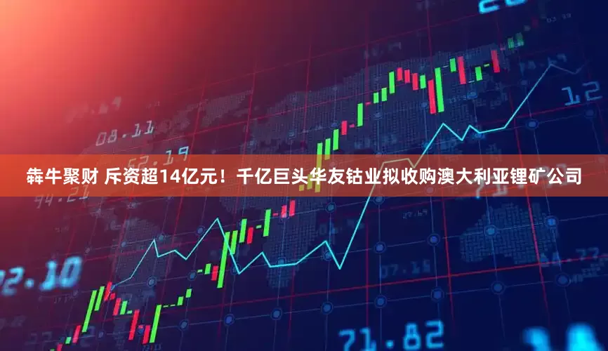犇牛聚财 斥资超14亿元！千亿巨头华友钴业拟收购澳大利亚锂矿公司